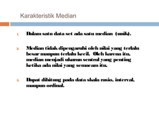 Karakteristik Median 
1. Dalam satu data set ada satu median (unik). 
2. Median tidak dipengaruhi oleh nilai yang terlalu 
besar maupun terlalu kecil. Oleh karena itu, 
median menjadi ukuran sentral yang penting 
ketika ada nilai yang semacam itu. 
3. Dapat dihitung pada data skala rasio, interval, 
maupun ordinal. 
 