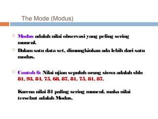 The Mode (Modus) 
 Modus adalah nilai observasi yang peling sering 
muncul. 
 Dalam satu data set, dimungkinkan ada lebih dari satu 
modus. 
 Contoh 6: Nilai ujian sepuluh orang siswa adalah sbb: 
81, 93, 84, 75, 68, 87, 81, 75, 81, 87. 
Karena nilai 81 paling sering muncul, maka nilai 
tersebut adalah Modus. 
 
