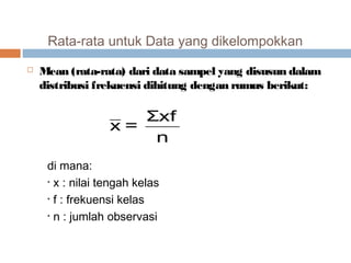 Rata-rata untuk Data yang dikelompokkan 
 Mean (rata-rata) dari data sampel yang disusun dalam 
distribusi frekuensi dihitung dengan rumus berikut: 
x = Σxf 
n 
di mana: 
• x : nilai tengah kelas 
• f : frekuensi kelas 
• n : jumlah observasi 
 