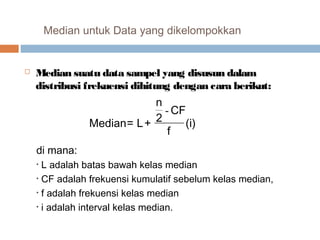 Median untuk Data yang dikelompokkan 
 Median suatu data sampel yang disusun dalam 
distribusi frekuensi dihitung dengan cara berikut: 
2 CF 
f (i) 
n 
Median= L+ 
- 
di mana: 
• L adalah batas bawah kelas median 
• CF adalah frekuensi kumulatif sebelum kelas median, 
• f adalah frekuensi kelas median 
• i adalah interval kelas median. 
 