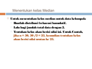 Menentukan kelas Median 
 Untuk menentukan kelas median untuk data kelompok: 
 Buatlah distribusi frekuensi kumulatif. 
 Lalu bagi jumlah total data dengan 2. 
 Tentukan kelas akan berisi nilai ini. Untuk Contoh, 
jika n = 50, 50 / 2 = 25, kemudian tentukan kelas 
akan berisi nilai urutan ke 25. 
 