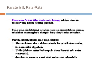 Karateristik Rata-Rata 
 Rata-rata Aritmetika / rata-rata hitung adalah ukuran 
lokasi yang paling sering dipakai. 
 Rata-rata ini dihitung dengan cara menjumlah kan semua 
nilai dan membaginya dengan banyaknya nilai tersebut. 
 Karakteristik utama rata-rata adalah: 
 Memerlukan data dalam skala intervaI atau rasio. 
 Semua nilai dipakai. 
 Unik (dalam satu kelompok data hanya ada satu 
rata-rata). 
 Jumlah semua deviasi dari rata-rata adalah 0. 
 