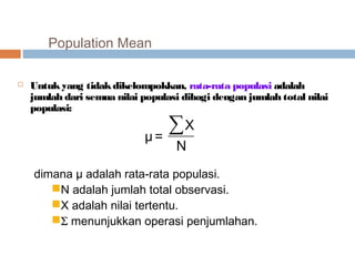 Population Mean 
 Untuk yang tidak dikelompokkan, rata-rata populasi adalah 
jumlah dari semua nilai populasi dibagi dengan jumlah total nilai 
populasi: 
X 
μ = Σ 
N 
dimana μ adalah rata-rata populasi. 
N adalah jumlah total observasi. 
X adalah nilai tertentu. 
S menunjukkan operasi penjumlahan. 
 