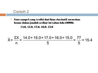 Contoh 2 
 Satu sampel yang terdiri dari lima eksekutif menerima 
bonus dalam jumlah serikut ini tahun lalu ($000): 
14.0, 15.0, 17.0, 16.0, 15.0 
ΣX 14.0+ 15.0+ X= = 17.0+ 16.0+ 15.0 = 77 = 15.4 
n 5 5 
 
