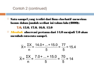 Contoh 2 (continued) 
 Satu sampel yang terdiri dari lima eksekutif menerima 
bonus dalam jumlah serikut ini tahun lalu ($000): 
7.0, 15.0, 17.0, 16.0, 15.0 
 Merubah observasi pertama dari 14.0 menjadi 7.0 akan 
merubah rata-rata sampel. 
= 77 
= 15.4 
5 
= 14.0+ ...+ 15.0 
n 
5 
X= ΣX 
= 70 
= 14 
5 
= 7.0+ ...+ 15.0 
n 
5 
X= ΣX 
 