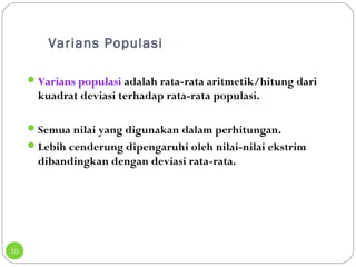 Varians Populasi 
10 
Varians populasi adalah rata-rata aritmetik/hitung dari 
kuadrat deviasi terhadap rata-rata populasi. 
Semua nilai yang digunakan dalam perhitungan. 
Lebih cenderung dipengaruhi oleh nilai-nilai ekstrim 
dibandingkan dengan deviasi rata-rata. 
 