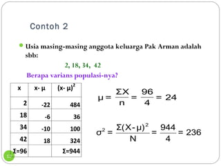 Contoh 2 
13 
Usia masing-masing anggota keluarga Pak Arman adalah 
sbb: 
2, 18, 34, 42 
Berapa varians populasi-nya? 
96 
4 = 24 
ΣX 
n = 
μ = 
2 
σ2 = Σ(X- μ) = 944 = 236 
N 4 
x x- μ (x- μ)2 
2 -22 484 
18 -6 36 
34 -10 100 
42 18 324 
Σ=96 Σ=944 
 