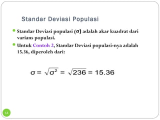 Standar Deviasi Populasi 
14 
Standar Deviasi populasi (σ) adalah akar kuadrat dari 
varians populasi. 
Untuk Contoh 2, Standar Deviasi populasi-nya adalah 
15.36, diperoleh dari: 
σ = σ2 = 236 = 15.36 
 