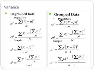 Variance 
 Ungrouped Data 
• Population 
• Sample 
 Grouped Data 
• Population 
Sample 
( ) 
2 
m 
( ) 
2 
2 
2 
2 
X 
N 
X 
X 
N 
N 
s 
s 
- 
= 
- 
= 
å 
å å 
( X X 
) 
= 
å å 
( ) 
1 
- 
1 
2 
2 
2 
2 
2 
- 
- 
= 
- 
å 
n 
X 
n 
X 
s 
n 
s 
( ) 
2 
m 
( ) 
2 
2 
2 
2 
f X 
N 
fX 
fX 
N 
N 
s 
s 
- 
= 
- 
= 
å 
å å 
( ) 
f X - 
X 
= 
å å 
( ) 
1 
1 
2 
2 
2 
2 
2 
- 
- 
= 
- 
å 
n 
fX 
n 
fX 
s 
n 
s 
 