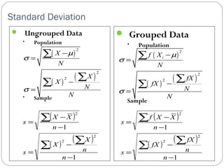 Standard Deviation 
 Ungrouped Data 
• Population 
• Sample 
 Grouped Data 
• Population 
Sample 
( ) 
2 
m 
( ) ( ) 
2 
2 
X 
N 
X 
X 
N 
N 
s 
s 
- 
= 
- 
= 
å 
å å 
( ) 
2 
i f X 
m 
( ) ( ) 
2 
2 
N 
fX 
fX 
N 
N 
s 
s 
- 
= 
- 
= 
å 
å å 
( ) 
X - 
X 
( ) 
s = 
å å 
( ) ( ) 
1 
1 
2 
2 
2 
- 
- 
= 
- 
å 
n 
X 
n 
X 
s 
n 
f X - 
X 
= 
å å 
( ) ( ) 
1 
1 
2 
2 
2 
- 
- 
= 
- 
å 
n 
fX 
n 
fX 
s 
n 
s 
 