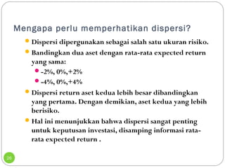 Mengapa perlu memperhatikan dispersi? 
26 
Dispersi dipergunakan sebagai salah satu ukuran risiko. 
Bandingkan dua aset dengan rata-rata expected return 
yang sama: 
-2%, 0%,+2% 
-4%, 0%,+4% 
Dispersi return aset kedua lebih besar dibandingkan 
yang pertama. Dengan demikian, aset kedua yang lebih 
berisiko. 
Hal ini menunjukkan bahwa dispersi sangat penting 
untuk keputusan investasi, disamping informasi rata-rata 
expected return . 
 