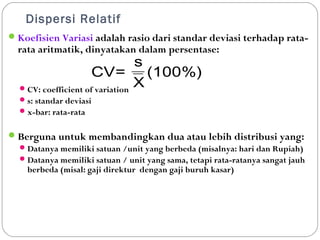 Dispersi Relatif 
Koefisien Variasi adalah rasio dari standar deviasi terhadap rata-rata 
aritmatik, dinyatakan dalam persentase: 
CV= 
CV: coefficient of variation 
s: standar deviasi 
x-bar: rata-rata 
s 
(100%) 
X 
Berguna untuk membandingkan dua atau lebih distribusi yang: 
Datanya memiliki satuan /unit yang berbeda (misalnya: hari dan Rupiah) 
Datanya memiliki satuan / unit yang sama, tetapi rata-ratanya sangat jauh 
berbeda (misal: gaji direktur dengan gaji buruh kasar) 
 
