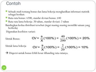 Contoh 
28 
Sebuah studi tentang bonus dan lama bekerja menghasilkan informasi statistik 
sebagai berikut: 
Rata-rata bonus: $200, standar deviasi bonus: $40 
Rata-rata lama bekerja: 20 tahun, standar deviasi: 2 tahun 
Bandingkan kedua distribusi tersebut (ingat masing-masing memiliki satuan yang 
berbeda) 
Digunakan koefisien variasi: 
CV= s (100%) = (100%) = 20% 
40 
200 
Untuk Bonus: 
X 
Untuk lama bekerja 
 Dispersi untuk bonus lebih besar dibanding rata-ratanya. 
CV= s (100%) = (100%) = 10% 
2 
20 
X 
 