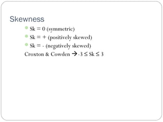 Skewness 
Sk = 0 (symmetric) 
Sk = + (positively skewed) 
Sk = - (negatively skewed) 
Croxton & Cowden -3 £ Sk £ 3 
 