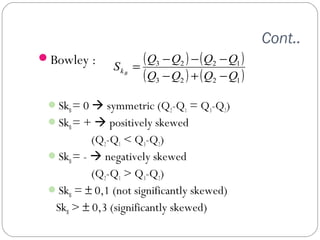 Cont.. 
Bowley : 
( ) ( ) 
( 3 2 ) ( 2 1 ) 
S = Q - Q - Q - 
Q kB - + - 
3 2 2 1 
Q Q Q Q 
SkB = 0  symmetric (Q2-Q1 = Q3-Q2) 
SkB = +  positively skewed 
(Q2-Q1 < Q3-Q2) 
SkB = -  negatively skewed 
(Q2-Q1 > Q3-Q2) 
SkB = ± 0,1 (not significantly skewed) 
SkB > ± 0,3 (significantly skewed) 
 