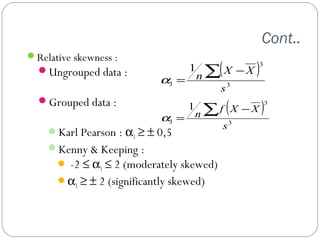 Cont.. 
Relative skewness : 
Ungrouped data : 
Grouped data : 
nåX -X 
nåf X -X 
Karl Pearson : a3 ³ ± 0,5 
Kenny & Keeping : 
 -2 £ a3 £ 2 (moderately skewed) 
a3 ³ ± 2 (significantly skewed) 
( ) 
3 
3 
3 
1 
s 
a = 
( ) 
3 
3 
3 
1 
s 
a = 
 