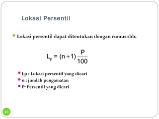 Lokasi Persentil 
43 
Lokasi persentil dapat ditentukan dengan rumus sbb: 
L = (n 1) P p + 
100 
Lp : Lokasi persentil yang dicari 
n : jumlah pengamatan 
P: Persentil yang dicari 
 