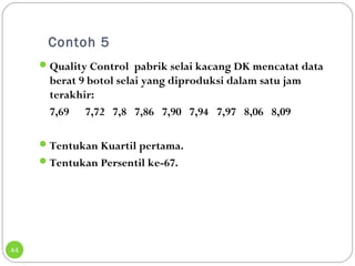 Contoh 5 
44 
Quality Control pabrik selai kacang DK mencatat data 
berat 9 botol selai yang diproduksi dalam satu jam 
terakhir: 
7,69 7,72 7,8 7,86 7,90 7,94 7,97 8,06 8,09 
Tentukan Kuartil pertama. 
Tentukan Persentil ke-67. 
 
