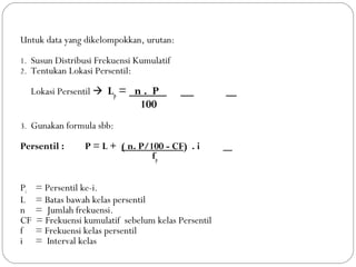 Untuk data yang dikelompokkan, urutan: 
1. Susun Distribusi Frekuensi Kumulatif 
2. Tentukan Lokasi Persentil: 
Lokasi Persentil  Lp = n . P . 
100 
3. Gunakan formula sbb: 
Persentil : P = L + ( n. P/100 - CF) . i 
fp 
Pi = Persentil ke-i. 
L = Batas bawah kelas persentil 
n = Jumlah frekuensi. 
CF = Frekuensi kumulatif sebelum kelas Persentil 
f = Frekuensi kelas persentil 
i = Interval kelas 
 