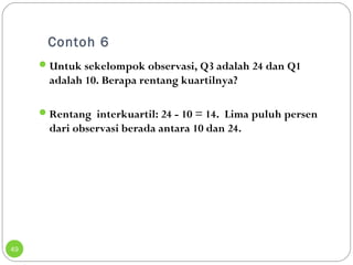 Contoh 6 
49 
Untuk sekelompok observasi, Q3 adalah 24 dan Q1 
adalah 10. Berapa rentang kuartilnya? 
Rentang interkuartil: 24 - 10 = 14. Lima puluh persen 
dari observasi berada antara 10 dan 24. 
 