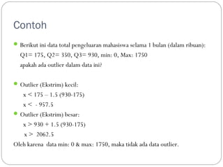 Contoh 
Berikut ini data total pengeluaran mahasiswa selama 1 bulan (dalam ribuan): 
Q1= 175, Q2= 350, Q3= 930, min: 0, Max: 1750 
apakah ada outlier dalam data ini? 
Outlier (Ekstrim) kecil: 
x  175 – 1.5 (930-175) 
x  - 957.5 
Outlier (Ekstrim) besar: 
x  930 + 1.5 (930-175) 
x  2062.5 
Oleh karena data min: 0  max: 1750, maka tidak ada data outlier. 
 