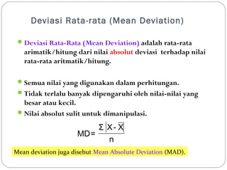 Deviasi Rata-rata (Mean Deviation) 
Deviasi Rata-Rata (Mean Deviation) adalah rata-rata 
arimatik/hitung dari nilai absolut deviasi terhadap nilai 
rata-rata aritmatik/hitung. 
Semua nilai yang digunakan dalam perhitungan. 
Tidak terlalu banyak dipengaruhi oleh nilai-nilai yang 
besar atau kecil. 
Nilai absolut sulit untuk dimanipulasi. 
Σ X- X 
n 
MD= 
Mean deviation juga disebut Mean Absolute Deviation (MAD). 
 