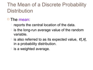 The Mean of a Discrete Probability 
Distribution 
 The mean: 
 reports the central location of the data. 
 is the long-run average value of the random 
variable. 
 is also referred to as its expected value, E(X), 
in a probability distribution. 
 is a weighted average. 
 