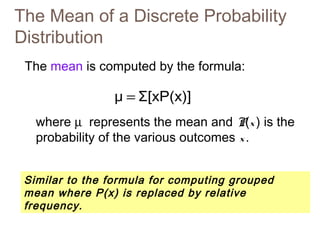 The Mean of a Discrete Probability 
Distribution 
The mean is computed by the formula: 
μ = Σ[xP(x)] 
where m represents the mean and P(x ) is the 
probability of the various outcomes x . 
Similar to the formula for computing grouped 
mean where P(x) is replaced by relative 
frequency. 
 