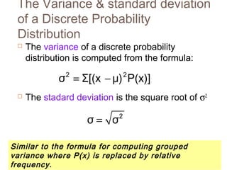 The Variance & standard deviation 
of a Discrete Probability 
Distribution 
 The variance of a discrete probability 
distribution is computed from the formula: 
σ2 = Σ[(x - μ)2P(x)] 
 The stadard deviation is the square root of s2 
σ = σ2 
Similar to the formula for computing grouped 
variance where P(x) is replaced by relative 
frequency. 
 