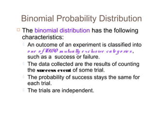 Binomial Probability Distribution 
 The binomial distribution has the following 
characteristics: 
 An outcome of an experiment is classified into 
o ne o f TWO m utua lly e x c lus ive c a te g o rie s , 
such as a success or failure. 
 The data collected are the results of counting 
the success event of some trial. 
 The probability of success stays the same for 
each trial. 
 The trials are independent. 
 