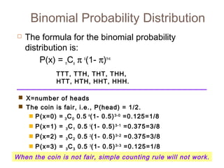 Binomial Probability Distribution 
 The formula for the binomial probability 
distribution is: 
P(x) = nCx p x(1- p)n-x 
TTT, TTH, THT, THH, 
HTT, HTH, HHT, HHH. 
 X=number of heads 
 The coin is fair, i.e., P(head) = 1/2. 
 P(x=0) = 3C0 0.5 0(1- 0.5)3-0 =0.125=1/8 
 P(x=1) = 3C1 0.5 1(1- 0.5)3-1 =0.375=3/8 
 P(x=2) = 3C2 0.5 2(1- 0.5)3-2 =0.375=3/8 
 P(x=3) = 3C3 0.5 3(1- 0.5)3-3 =0.125=1/8 
When the coin is not fair, simple counting rule will not work. 
 