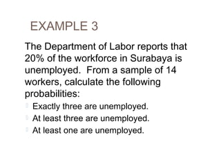 EXAMPLE 3 
The Department of Labor reports that 
20% of the workforce in Surabaya is 
unemployed. From a sample of 14 
workers, calculate the following 
probabilities: 
 Exactly three are unemployed. 
 At least three are unemployed. 
 At least one are unemployed. 
 