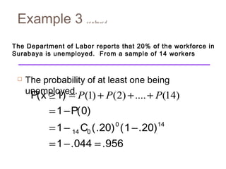 Example 3 c o ntinue d 
The Department of Labor reports that 20% of the workforce in 
Surabaya is unemployed. From a sample of 14 workers 
 The probability of at least one being 
unemp³loye=d.P(1) + P(2) +....+ P(14) 
= - 
= - - 
= - = 
0 14 
14 0 
P(x 1) 
1 P(0) 
1 C (.20) (1 .20) 
1 .044 .956 
 