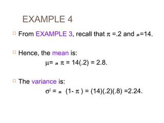 EXAMPLE 4 
 From EXAMPLE 3, recall that p =.2 and n=14. 
 Hence, the mean is: 
m= n p = 14(.2) = 2.8. 
 The variance is: 
s2 = n (1- p ) = (14)(.2)(.8) =2.24. 
 