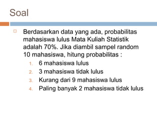 Soal 
 Berdasarkan data yang ada, probabilitas 
mahasiswa lulus Mata Kuliah Statistik 
adalah 70%. Jika diambil sampel random 
10 mahasiswa, hitung probabilitas : 
1. 6 mahasiswa lulus 
2. 3 mahasiswa tidak lulus 
3. Kurang dari 9 mahasiswa lulus 
4. Paling banyak 2 mahasiswa tidak lulus 
 