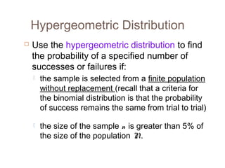 Hypergeometric Distribution 
 Use the hypergeometric distribution to find 
the probability of a specified number of 
successes or failures if: 
 the sample is selected from a finite population 
without replacement (recall that a criteria for 
the binomial distribution is that the probability 
of success remains the same from trial to trial) 
 the size of the sample n is greater than 5% of 
the size of the population N . 
 