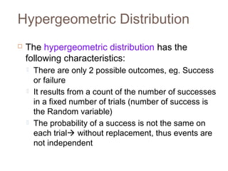 Hypergeometric Distribution 
 The hypergeometric distribution has the 
following characteristics: 
 There are only 2 possible outcomes, eg. Success 
or failure 
 It results from a count of the number of successes 
in a fixed number of trials (number of success is 
the Random variable) 
 The probability of a success is not the same on 
each trial without replacement, thus events are 
not independent 
 