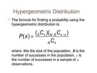Hypergeometric Distribution 
 The formula for finding a probability using the 
hypergeometric distribution is: 
P(x) = ( C )( C ) 
S x N - S n - x 
C 
N n 
where N is the size of the population, S is the 
number of successes in the population, x is 
the number of successes in a sample of n 
observations. 
 