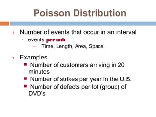 Poisson Distribution 
1. Number of events that occur in an interval 
• events per unit 
— Time, Length, Area, Space 
1. Examples 
 Number of customers arriving in 20 
minutes 
 Number of strikes per year in the U.S. 
 Number of defects per lot (group) of 
DVD’s 
 