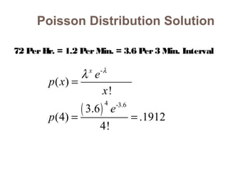 Poisson Distribution Solution 
72 Per Hr. = 1.2 Per Min. = 3.6 Per 3 Min. Interval 
- 
( ) 
4 -3.6 
( ) 
! 
3.6 
(4) .1912 
4! 
x p x e 
x 
e 
p 
l l = 
= = 
 