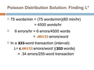 Poisson Distribution Solution: Finding l* 
 75 words/min = (75 words/min)(60 min/hr) 
= 4500 words/hr 
 6 errors/hr = 6 errors/4500 words 
= .00133 errors/word 
 In a 255-word transaction (interval): 
	     l = (.00133 errors/word )(255 words) 
= .34 errors/255-word transaction 
 