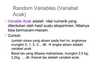 Random Variables (Variabel 
Acak) 
 Variable Acak adalah nilai numerik yang 
ditentukan oleh hasil suatu eksperimen. Nilainya 
bisa bermacam-macam. 
 Contoh: 
 Jumlah siswa yang absen pada hari ini, angkanya 
mungkin 0, 1, 2, 3… dll.  angka absen adalah 
variabel acak 
 Berat tas yang dibawa mahasiswa, mungkin 2,5 kg; 
3,2kg, … dll.berat tas adalah variabel acak. 
 