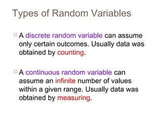 Types of Random Variables 
 A discrete random variable can assume 
only certain outcomes. Usually data was 
obtained by counting. 
 A continuous random variable can 
assume an infinite number of values 
within a given range. Usually data was 
obtained by measuring. 
 