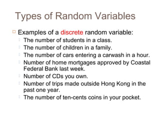Types of Random Variables 
 Examples of a discrete random variable: 
 The number of students in a class. 
 The number of children in a family. 
 The number of cars entering a carwash in a hour. 
 Number of home mortgages approved by Coastal 
Federal Bank last week. 
 Number of CDs you own. 
 Number of trips made outside Hong Kong in the 
past one year. 
 The number of ten-cents coins in your pocket. 
 