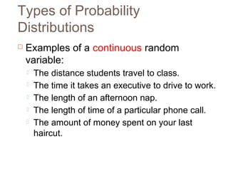 Types of Probability 
Distributions 
 Examples of a continuous random 
variable: 
 The distance students travel to class. 
 The time it takes an executive to drive to work. 
 The length of an afternoon nap. 
 The length of time of a particular phone call. 
 The amount of money spent on your last 
haircut. 
 