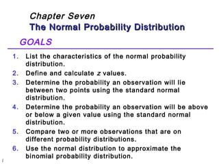l 
Chapter Seven 
The Normal Probability DDiissttrriibbuuttiioonn 
GOALS 
1. List the characteristics of the normal probability 
distribution. 
2. Define and calculate z values. 
3. Determine the probability an observation will lie 
between two points using the standard normal 
distribution. 
4. Determine the probability an observation will be above 
or below a given value using the standard normal 
distribution. 
5. Compare two or more observations that are on 
different probability distributions. 
6. Use the normal distribution to approximate the 
binomial probability distribution. 
 