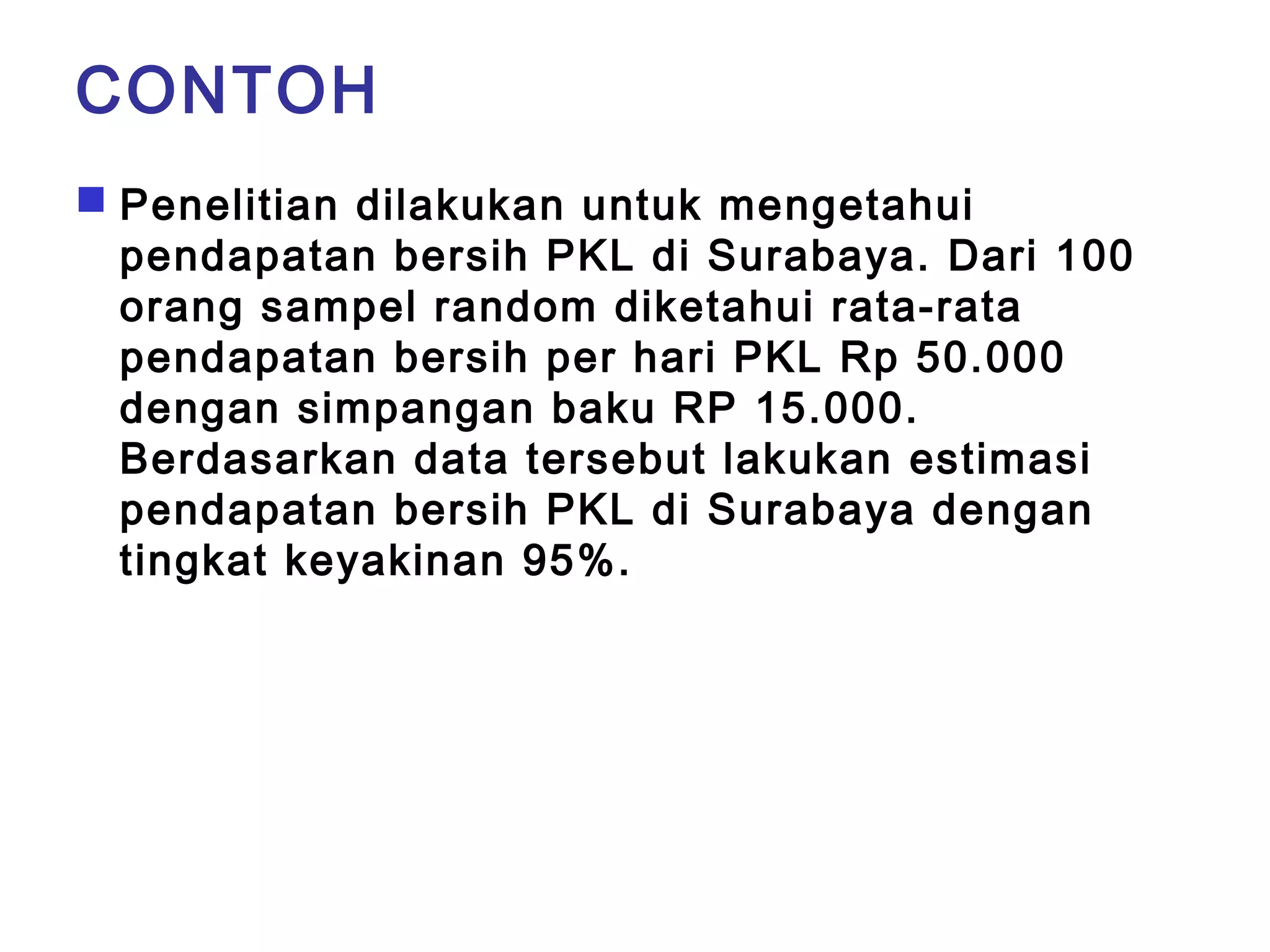 CONTOH 
 Penelitian dilakukan untuk mengetahui 
pendapatan bersih PKL di Surabaya. Dari 100 
orang sampel random diketahui rata-rata 
pendapatan bersih per hari PKL Rp 50.000 
dengan simpangan baku RP 15.000. 
Berdasarkan data tersebut lakukan estimasi 
pendapatan bersih PKL di Surabaya dengan 
tingkat keyakinan 95%. 
 