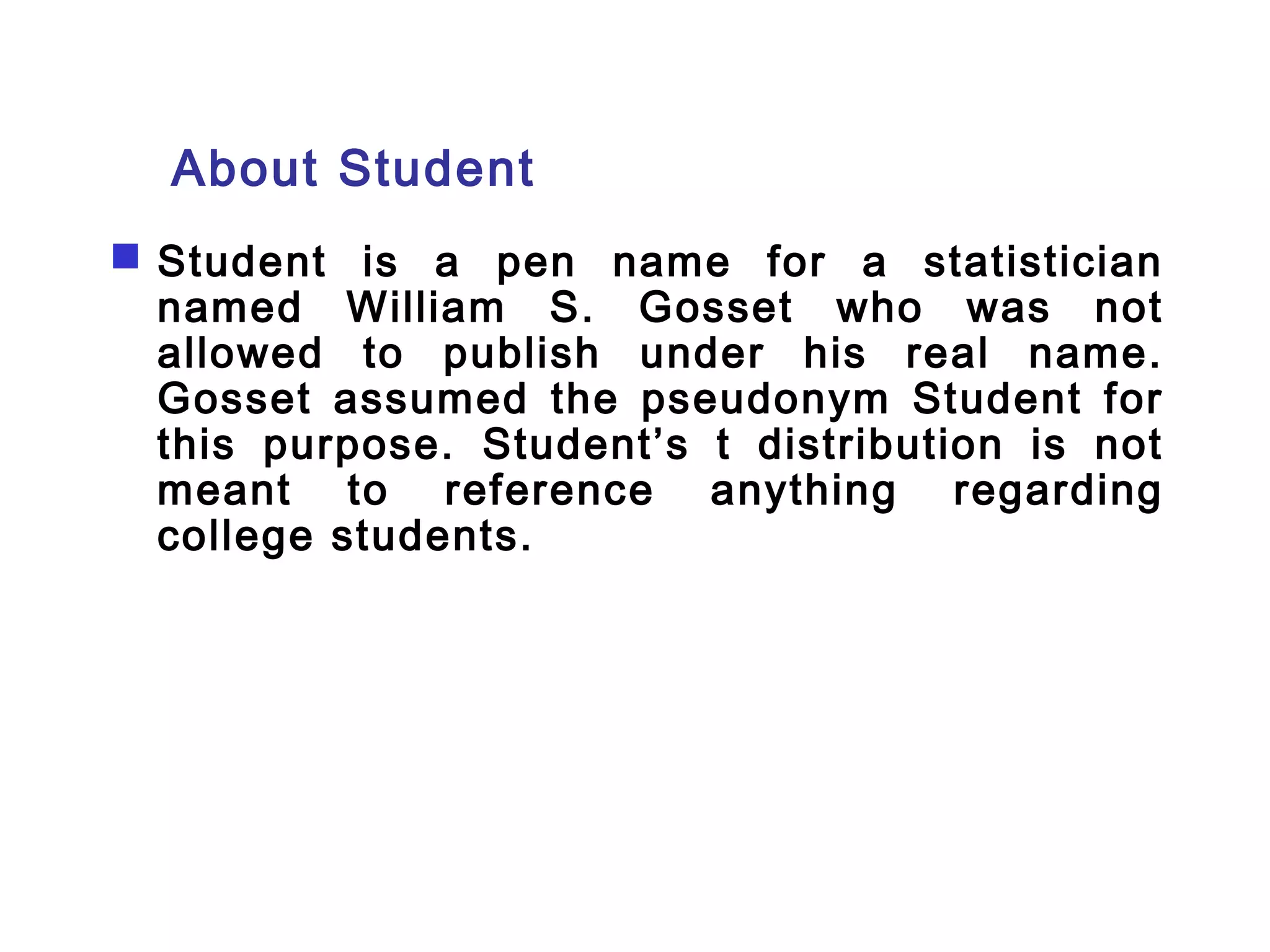 About Student 
 Student is a pen name for a statistician 
named William S. Gosset who was not 
allowed to publish under his real name. 
Gosset assumed the pseudonym Student for 
this purpose. Student’s t distribution is not 
meant to reference anything regarding 
college students. 
 