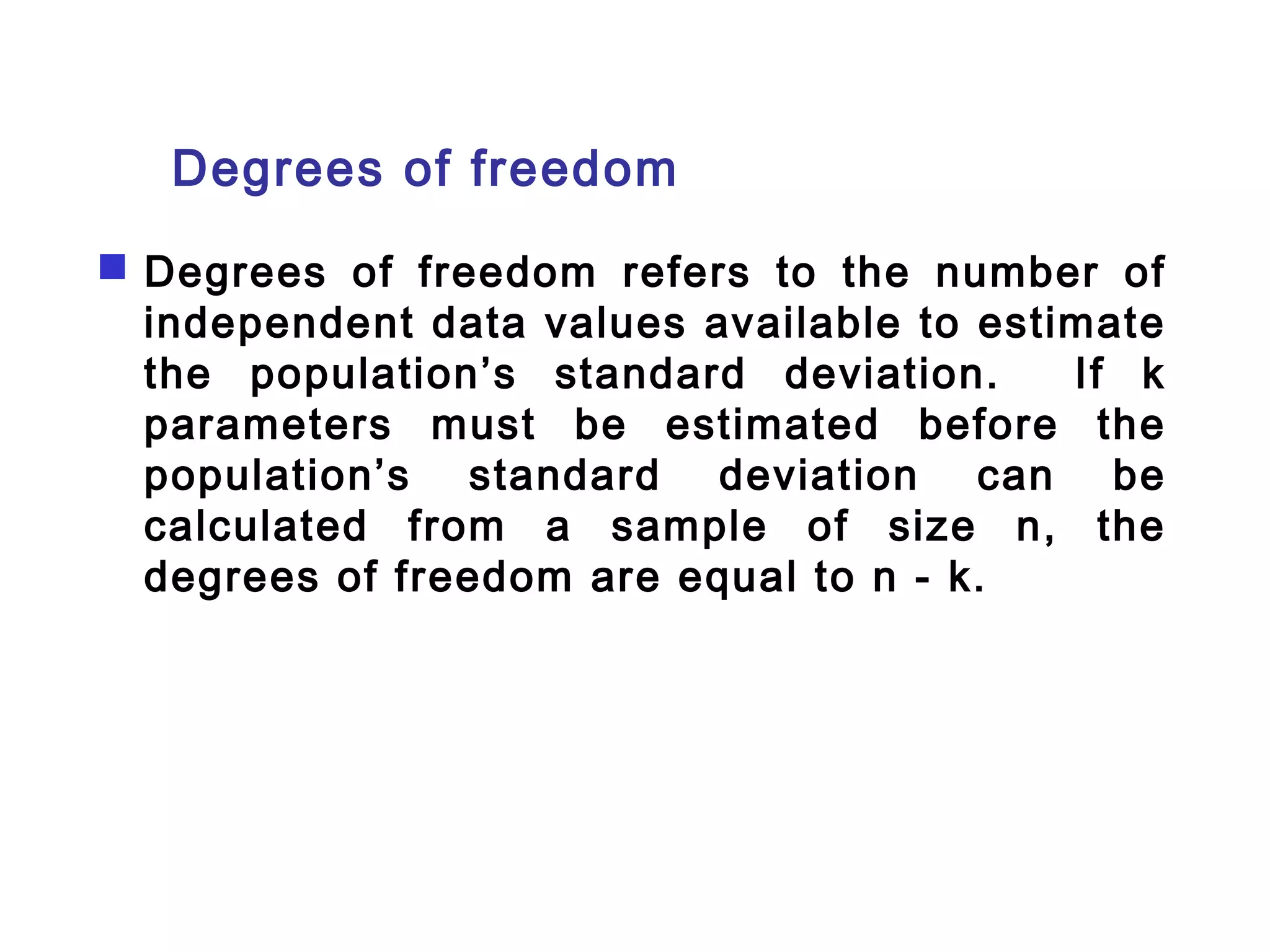 Degrees of freedom 
 Degrees of freedom refers to the number of 
independent data values available to estimate 
the population’s standard deviation. If k 
parameters must be estimated before the 
population’s standard deviation can be 
calculated from a sample of size n, the 
degrees of freedom are equal to n - k. 
 