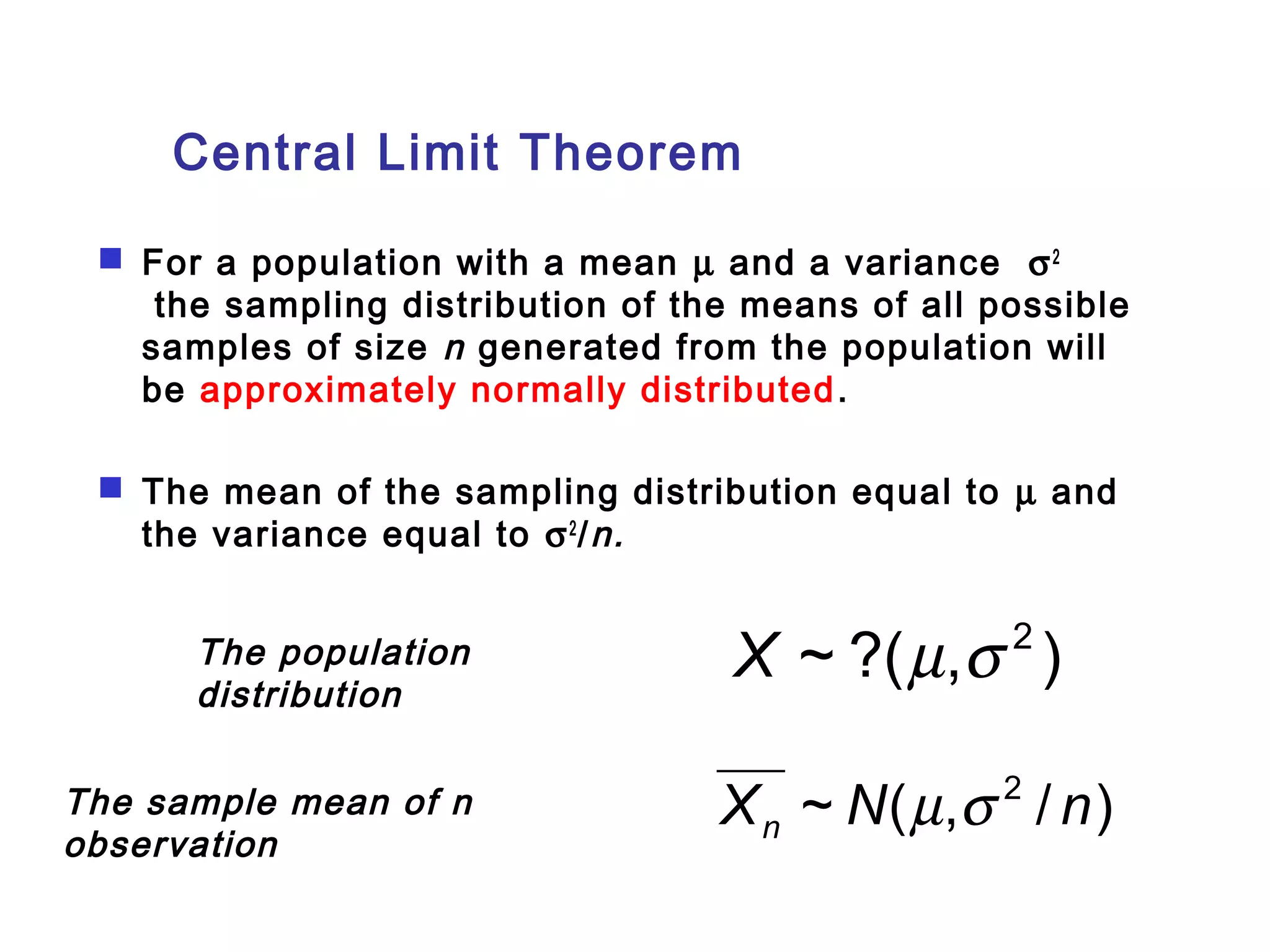 Central Limit Theorem 
 For a population with a mean m and a variance s2 
the sampling distribution of the means of all possible 
samples of size n generated from the population will 
be approximately normally distributed. 
 The mean of the sampling distribution equal to m and 
the variance equal to s2/n. 
The population 
X ~ ?(m,s 2 ) 
distribution 
The sample mean of n X ~ N( m , s 
2 / n) observation 
n  